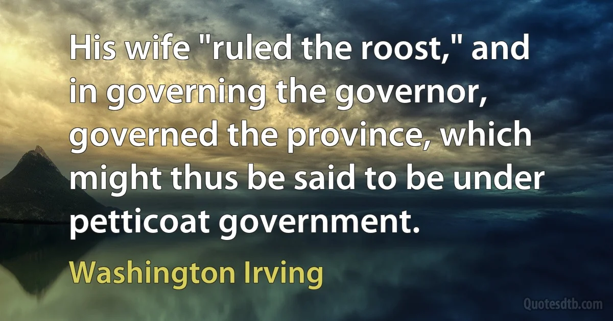 His wife "ruled the roost," and in governing the governor, governed the province, which might thus be said to be under petticoat government. (Washington Irving)