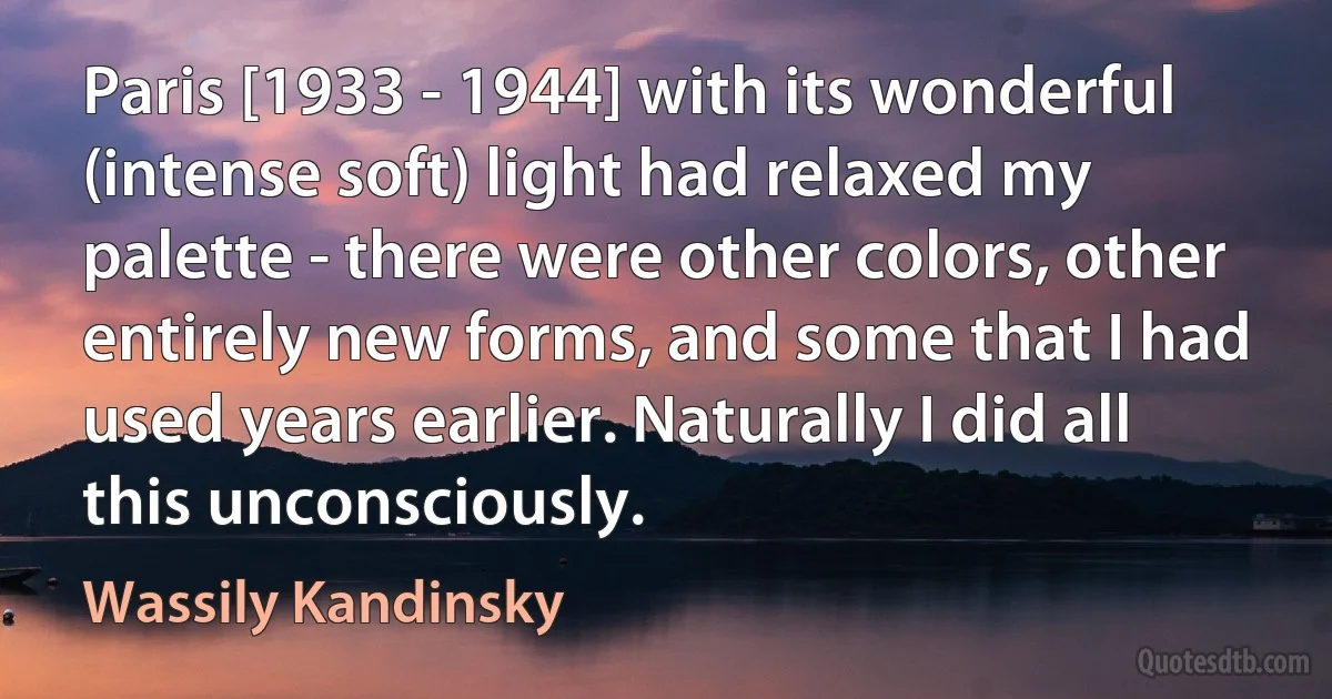 Paris [1933 - 1944] with its wonderful (intense soft) light had relaxed my palette - there were other colors, other entirely new forms, and some that I had used years earlier. Naturally I did all this unconsciously. (Wassily Kandinsky)