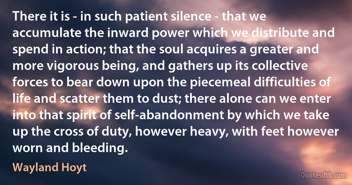 There it is - in such patient silence - that we accumulate the inward power which we distribute and spend in action; that the soul acquires a greater and more vigorous being, and gathers up its collective forces to bear down upon the piecemeal difficulties of life and scatter them to dust; there alone can we enter into that spirit of self-abandonment by which we take up the cross of duty, however heavy, with feet however worn and bleeding. (Wayland Hoyt)