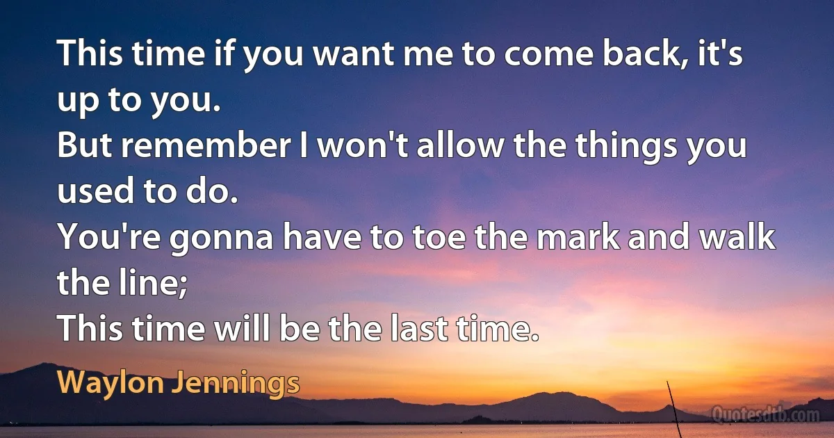 This time if you want me to come back, it's up to you.
But remember I won't allow the things you used to do.
You're gonna have to toe the mark and walk the line;
This time will be the last time. (Waylon Jennings)