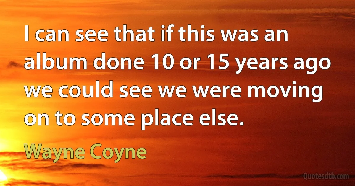 I can see that if this was an album done 10 or 15 years ago we could see we were moving on to some place else. (Wayne Coyne)