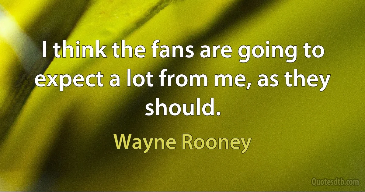 I think the fans are going to expect a lot from me, as they should. (Wayne Rooney)