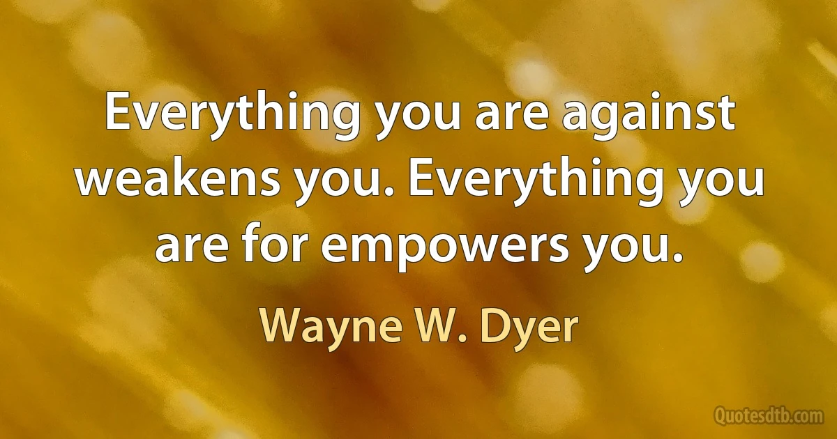 Everything you are against weakens you. Everything you are for empowers you. (Wayne W. Dyer)