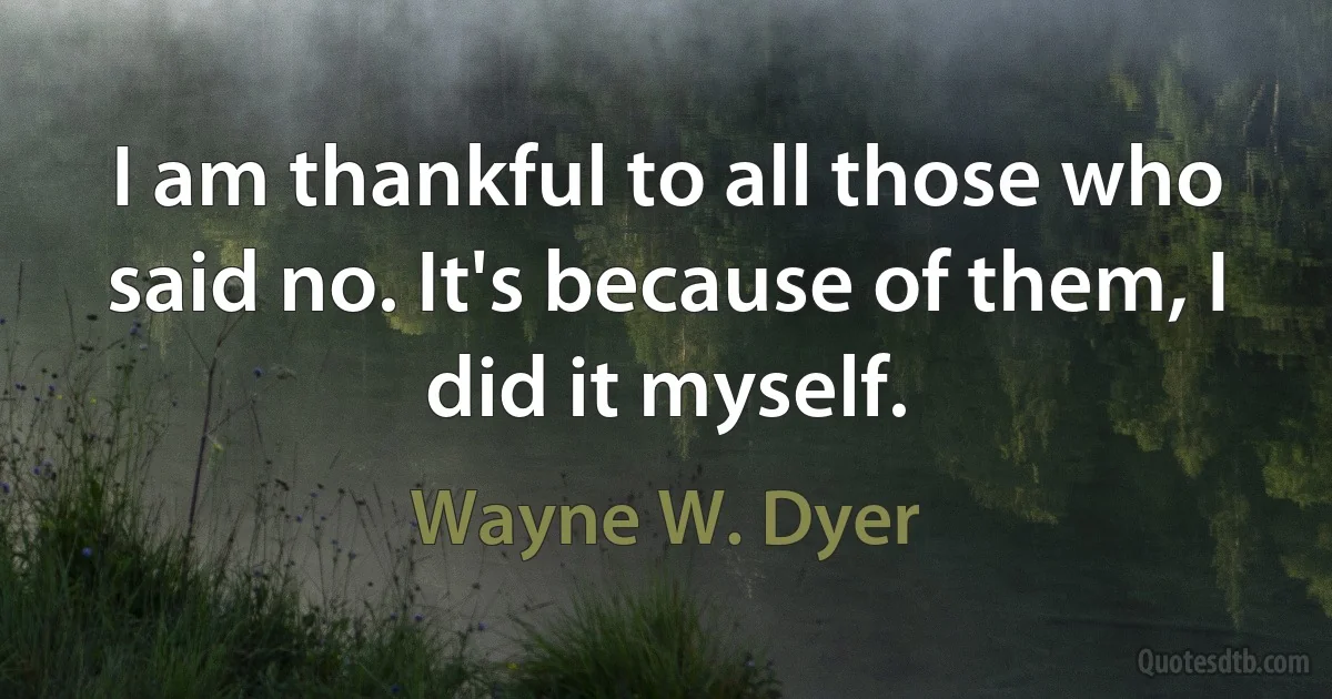 I am thankful to all those who said no. It's because of them, I did it myself. (Wayne W. Dyer)