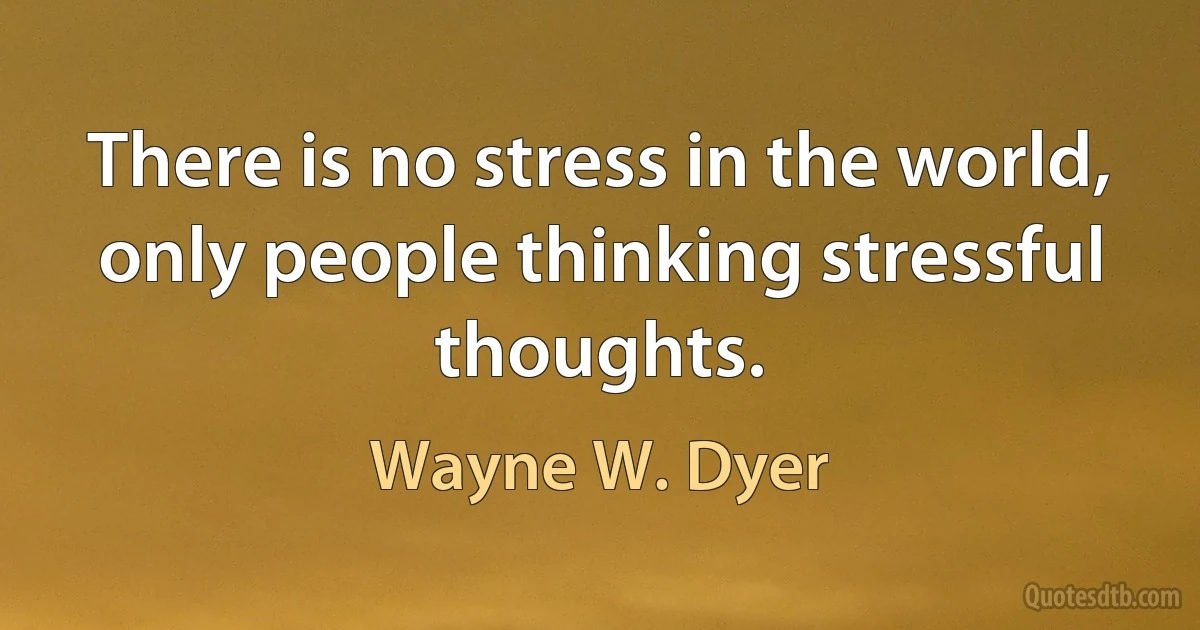 There is no stress in the world, only people thinking stressful thoughts. (Wayne W. Dyer)