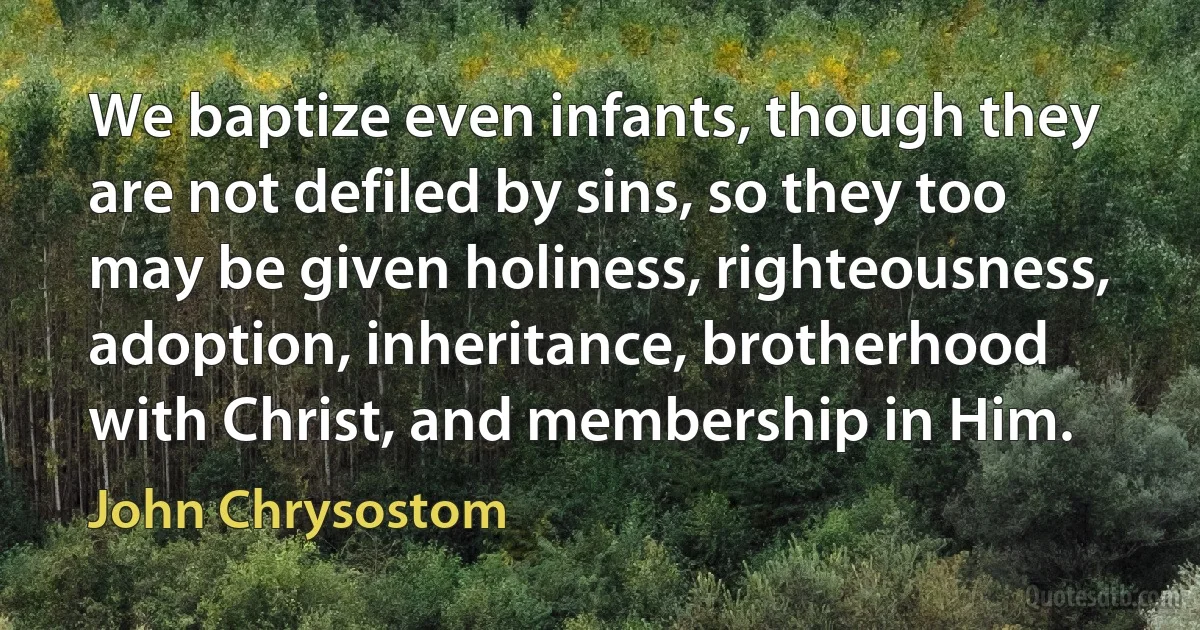 We baptize even infants, though they are not defiled by sins, so they too may be given holiness, righteousness, adoption, inheritance, brotherhood with Christ, and membership in Him. (John Chrysostom)