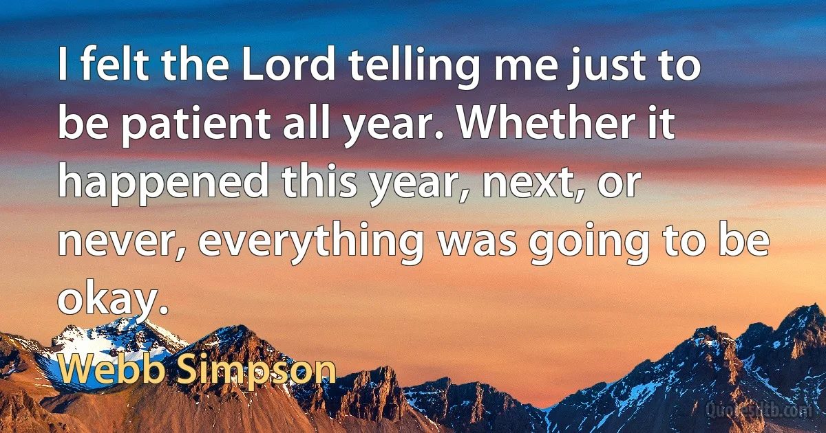 I felt the Lord telling me just to be patient all year. Whether it happened this year, next, or never, everything was going to be okay. (Webb Simpson)