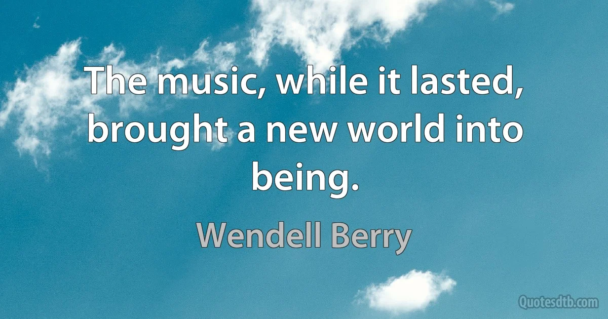 The music, while it lasted, brought a new world into being. (Wendell Berry)