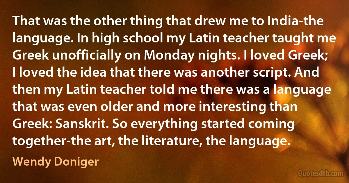 That was the other thing that drew me to India-the language. In high school my Latin teacher taught me Greek unofficially on Monday nights. I loved Greek; I loved the idea that there was another script. And then my Latin teacher told me there was a language that was even older and more interesting than Greek: Sanskrit. So everything started coming together-the art, the literature, the language. (Wendy Doniger)