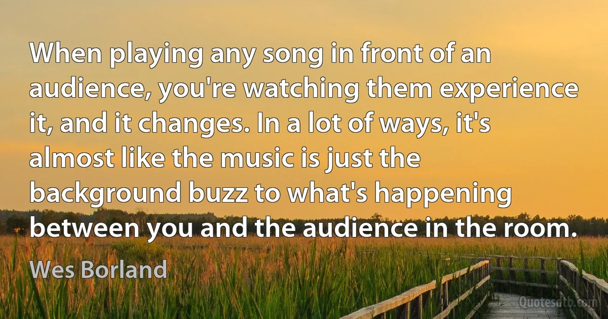 When playing any song in front of an audience, you're watching them experience it, and it changes. In a lot of ways, it's almost like the music is just the background buzz to what's happening between you and the audience in the room. (Wes Borland)