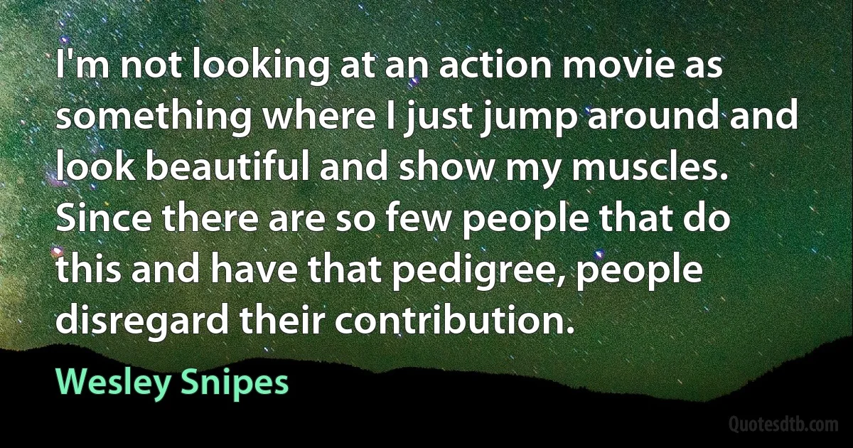 I'm not looking at an action movie as something where I just jump around and look beautiful and show my muscles. Since there are so few people that do this and have that pedigree, people disregard their contribution. (Wesley Snipes)