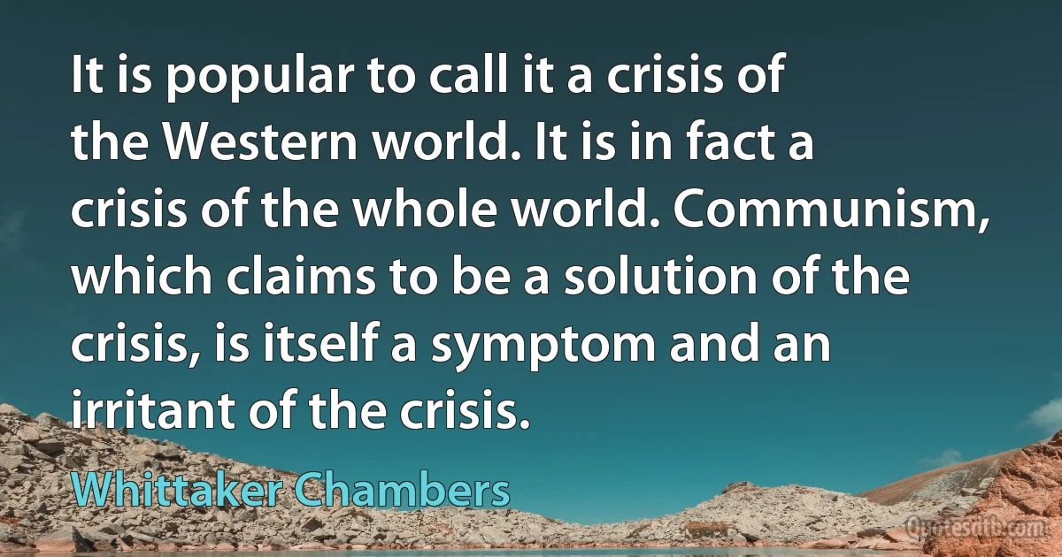 It is popular to call it a crisis of the Western world. It is in fact a crisis of the whole world. Communism, which claims to be a solution of the crisis, is itself a symptom and an irritant of the crisis. (Whittaker Chambers)