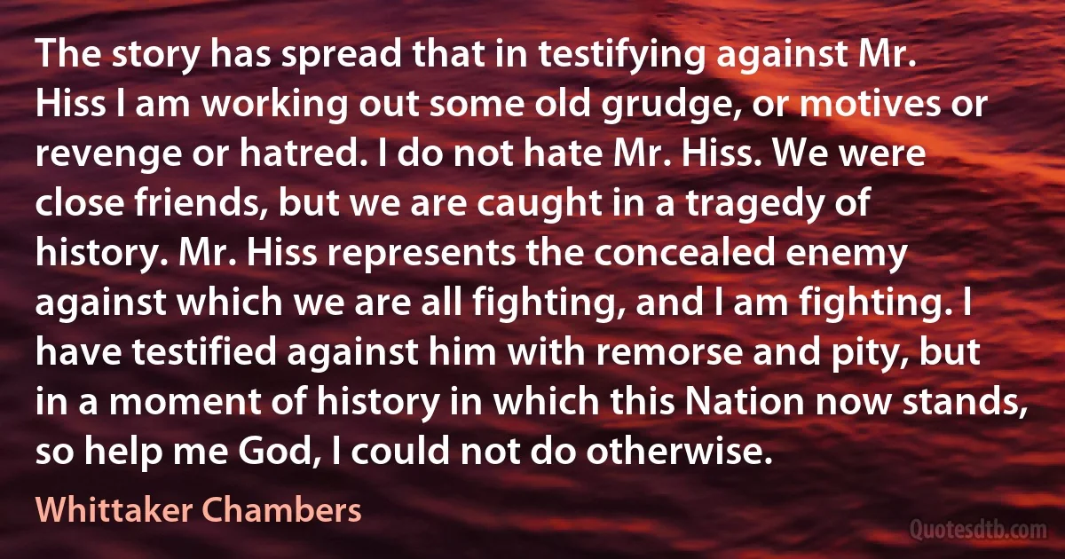 The story has spread that in testifying against Mr. Hiss I am working out some old grudge, or motives or revenge or hatred. I do not hate Mr. Hiss. We were close friends, but we are caught in a tragedy of history. Mr. Hiss represents the concealed enemy against which we are all fighting, and I am fighting. I have testified against him with remorse and pity, but in a moment of history in which this Nation now stands, so help me God, I could not do otherwise. (Whittaker Chambers)