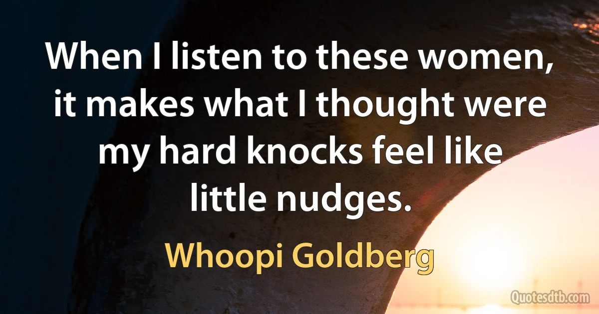 When I listen to these women, it makes what I thought were my hard knocks feel like little nudges. (Whoopi Goldberg)