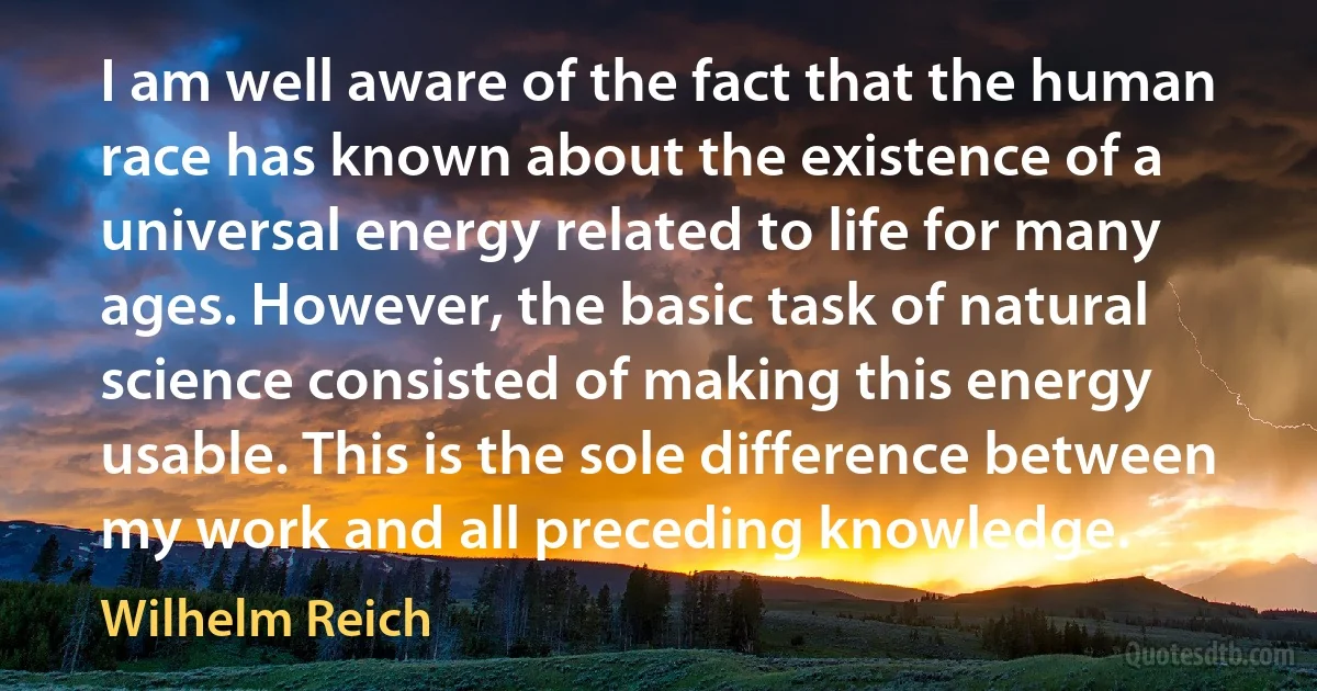 I am well aware of the fact that the human race has known about the existence of a universal energy related to life for many ages. However, the basic task of natural science consisted of making this energy usable. This is the sole difference between my work and all preceding knowledge. (Wilhelm Reich)