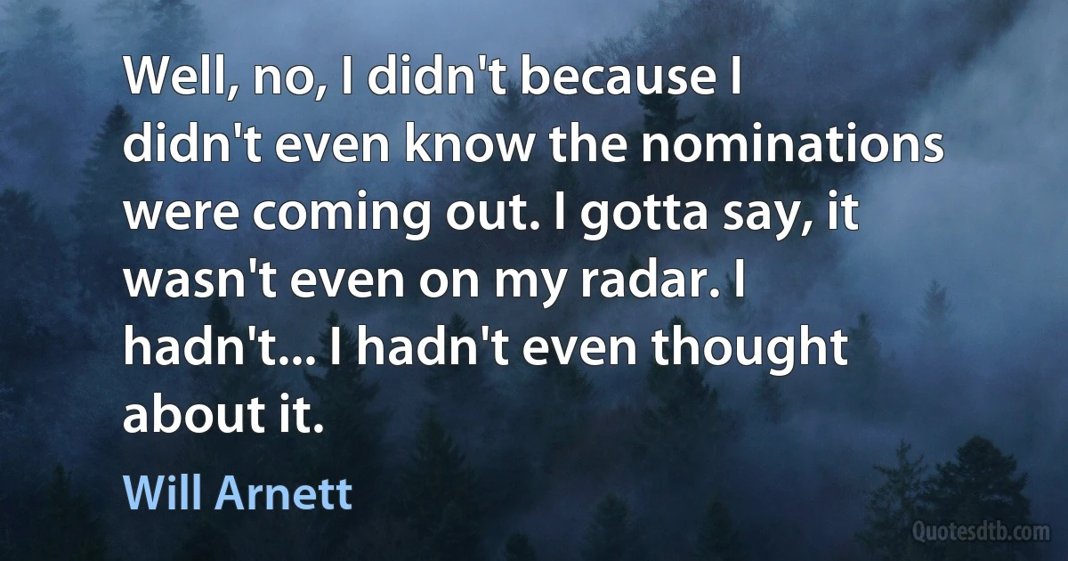 Well, no, I didn't because I didn't even know the nominations were coming out. I gotta say, it wasn't even on my radar. I hadn't... I hadn't even thought about it. (Will Arnett)