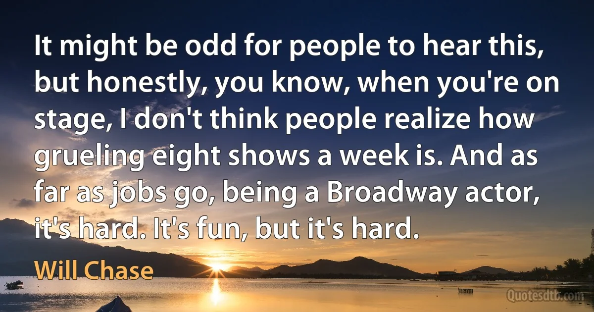 It might be odd for people to hear this, but honestly, you know, when you're on stage, I don't think people realize how grueling eight shows a week is. And as far as jobs go, being a Broadway actor, it's hard. It's fun, but it's hard. (Will Chase)