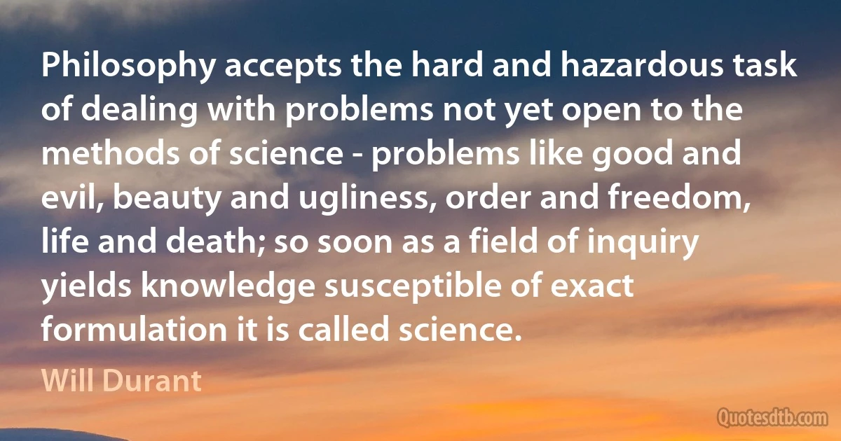 Philosophy accepts the hard and hazardous task of dealing with problems not yet open to the methods of science - problems like good and evil, beauty and ugliness, order and freedom, life and death; so soon as a field of inquiry yields knowledge susceptible of exact formulation it is called science. (Will Durant)