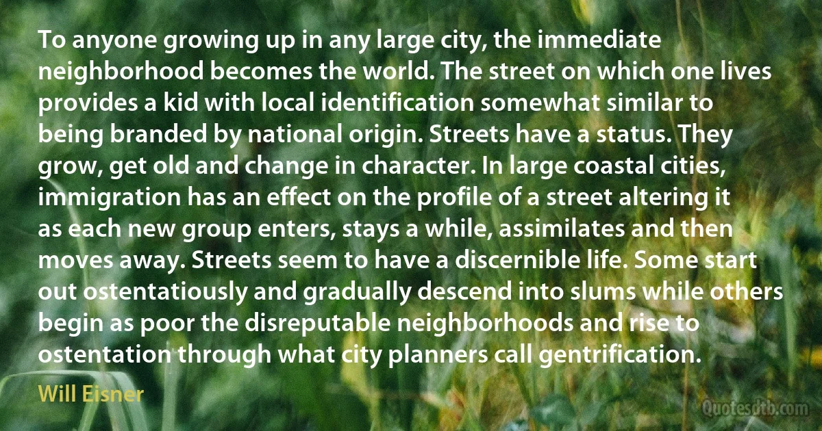 To anyone growing up in any large city, the immediate neighborhood becomes the world. The street on which one lives provides a kid with local identification somewhat similar to being branded by national origin. Streets have a status. They grow, get old and change in character. In large coastal cities, immigration has an effect on the profile of a street altering it as each new group enters, stays a while, assimilates and then moves away. Streets seem to have a discernible life. Some start out ostentatiously and gradually descend into slums while others begin as poor the disreputable neighborhoods and rise to ostentation through what city planners call gentrification. (Will Eisner)