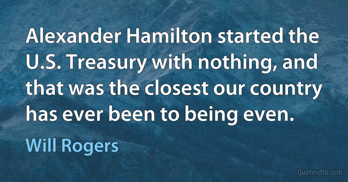 Alexander Hamilton started the U.S. Treasury with nothing, and that was the closest our country has ever been to being even. (Will Rogers)