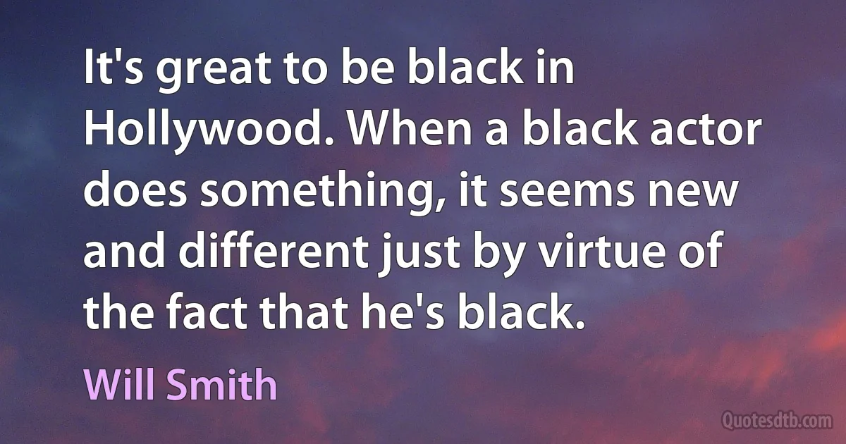 It's great to be black in Hollywood. When a black actor does something, it seems new and different just by virtue of the fact that he's black. (Will Smith)