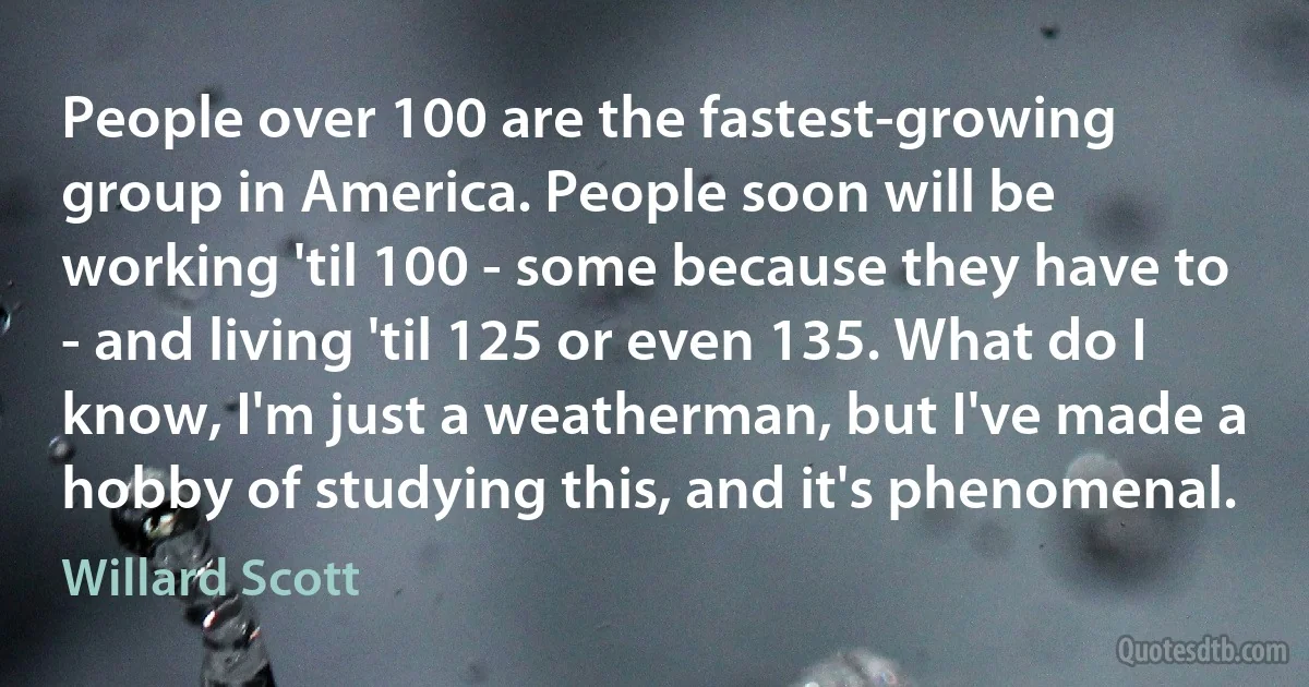 People over 100 are the fastest-growing group in America. People soon will be working 'til 100 - some because they have to - and living 'til 125 or even 135. What do I know, I'm just a weatherman, but I've made a hobby of studying this, and it's phenomenal. (Willard Scott)