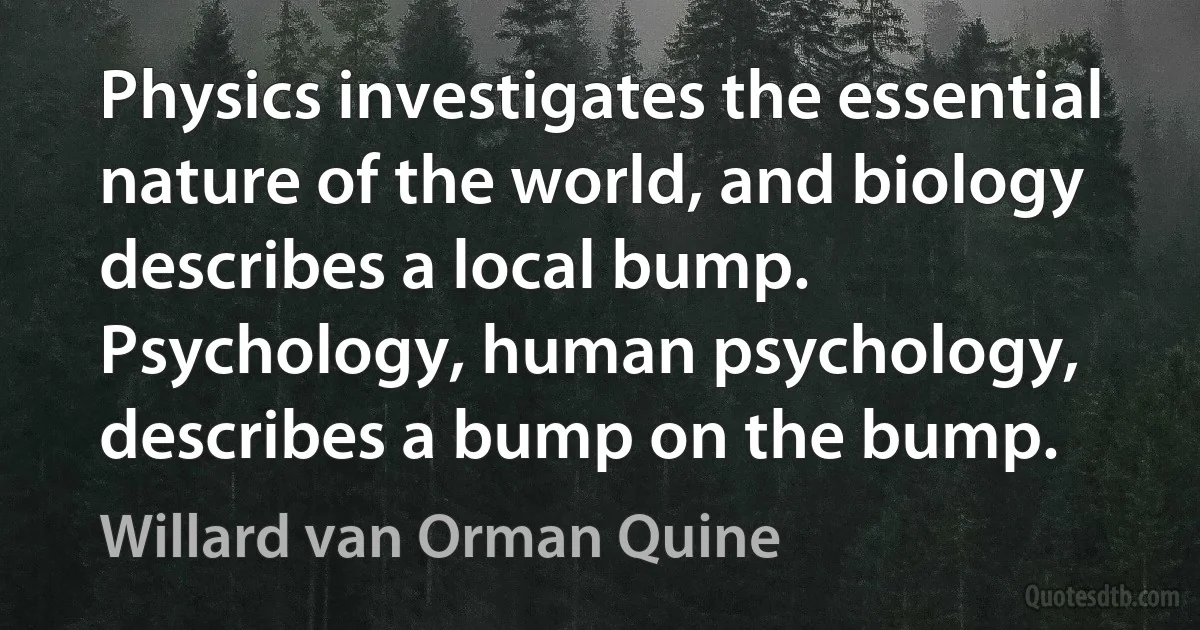 Physics investigates the essential nature of the world, and biology describes a local bump. Psychology, human psychology, describes a bump on the bump. (Willard van Orman Quine)