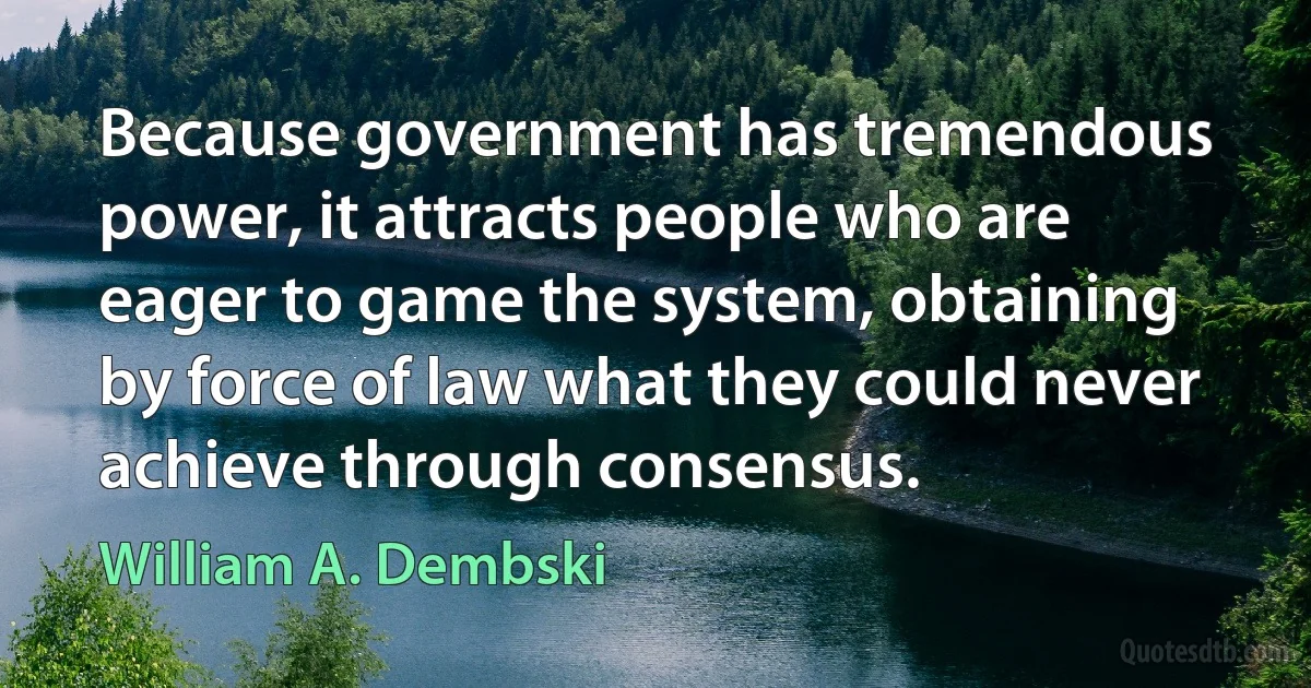 Because government has tremendous power, it attracts people who are eager to game the system, obtaining by force of law what they could never achieve through consensus. (William A. Dembski)