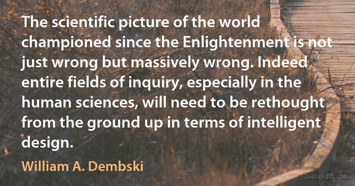 The scientific picture of the world championed since the Enlightenment is not just wrong but massively wrong. Indeed entire fields of inquiry, especially in the human sciences, will need to be rethought from the ground up in terms of intelligent design. (William A. Dembski)