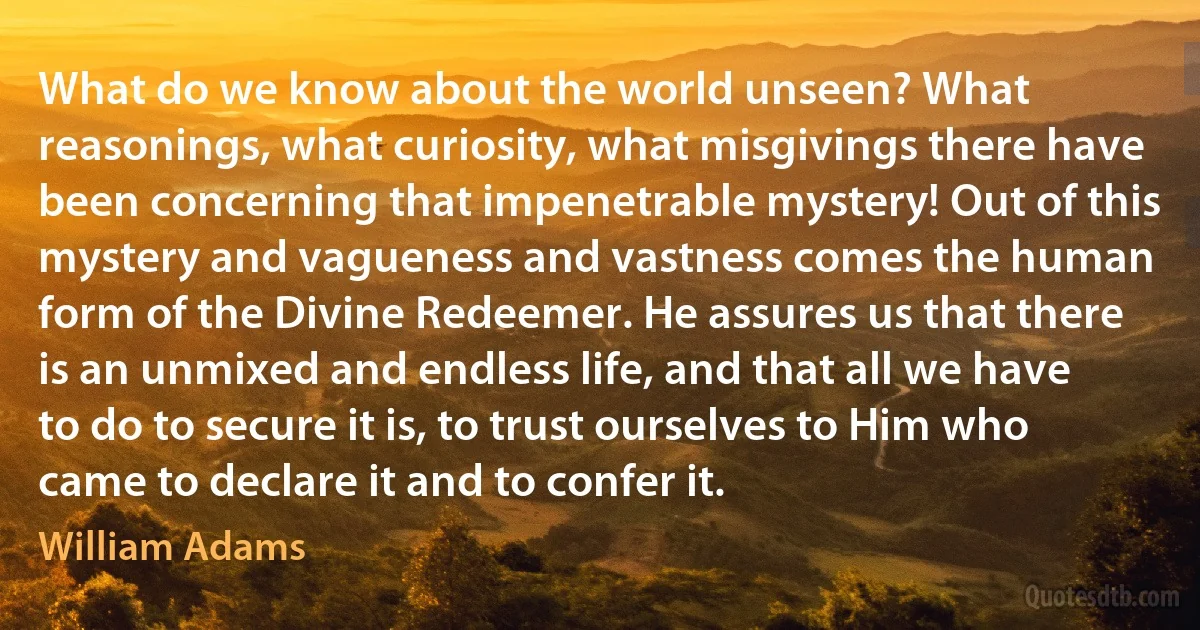 What do we know about the world unseen? What reasonings, what curiosity, what misgivings there have been concerning that impenetrable mystery! Out of this mystery and vagueness and vastness comes the human form of the Divine Redeemer. He assures us that there is an unmixed and endless life, and that all we have to do to secure it is, to trust ourselves to Him who came to declare it and to confer it. (William Adams)