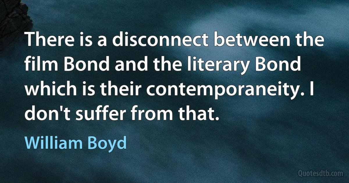 There is a disconnect between the film Bond and the literary Bond which is their contemporaneity. I don't suffer from that. (William Boyd)