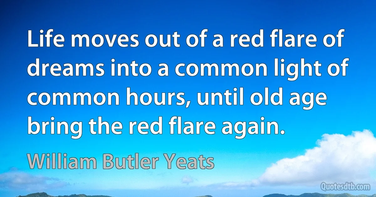 Life moves out of a red flare of dreams into a common light of common hours, until old age bring the red flare again. (William Butler Yeats)