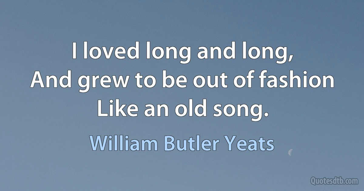 I loved long and long,
And grew to be out of fashion
Like an old song. (William Butler Yeats)