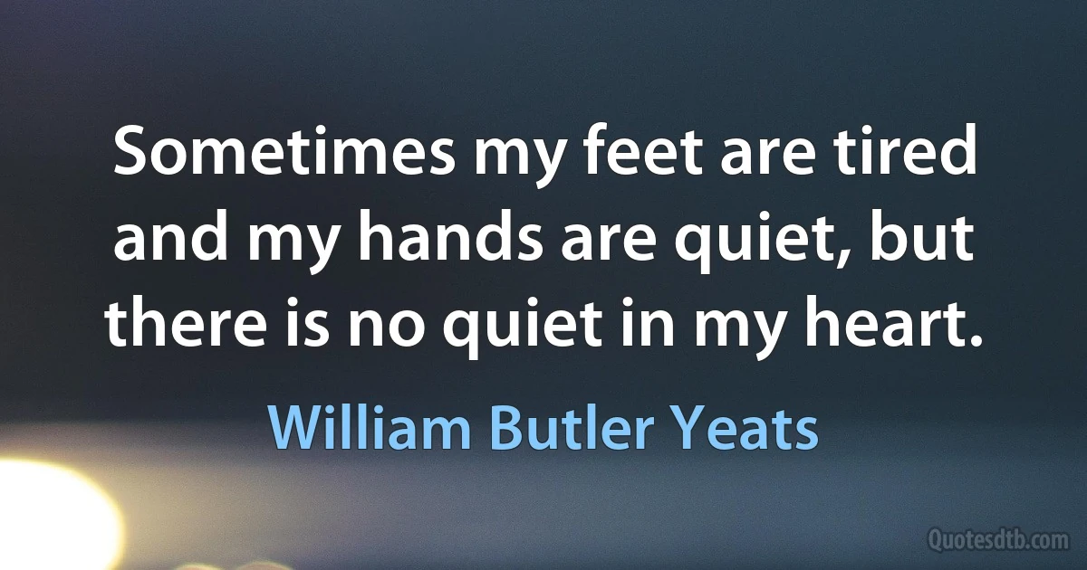 Sometimes my feet are tired and my hands are quiet, but there is no quiet in my heart. (William Butler Yeats)