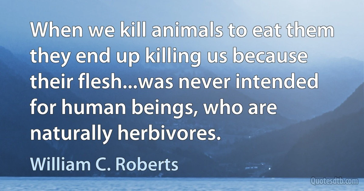 When we kill animals to eat them they end up killing us because their flesh...was never intended for human beings, who are naturally herbivores. (William C. Roberts)