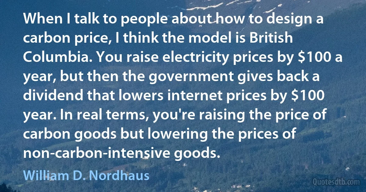 When I talk to people about how to design a carbon price, I think the model is British Columbia. You raise electricity prices by $100 a year, but then the government gives back a dividend that lowers internet prices by $100 year. In real terms, you're raising the price of carbon goods but lowering the prices of non-carbon-intensive goods. (William D. Nordhaus)