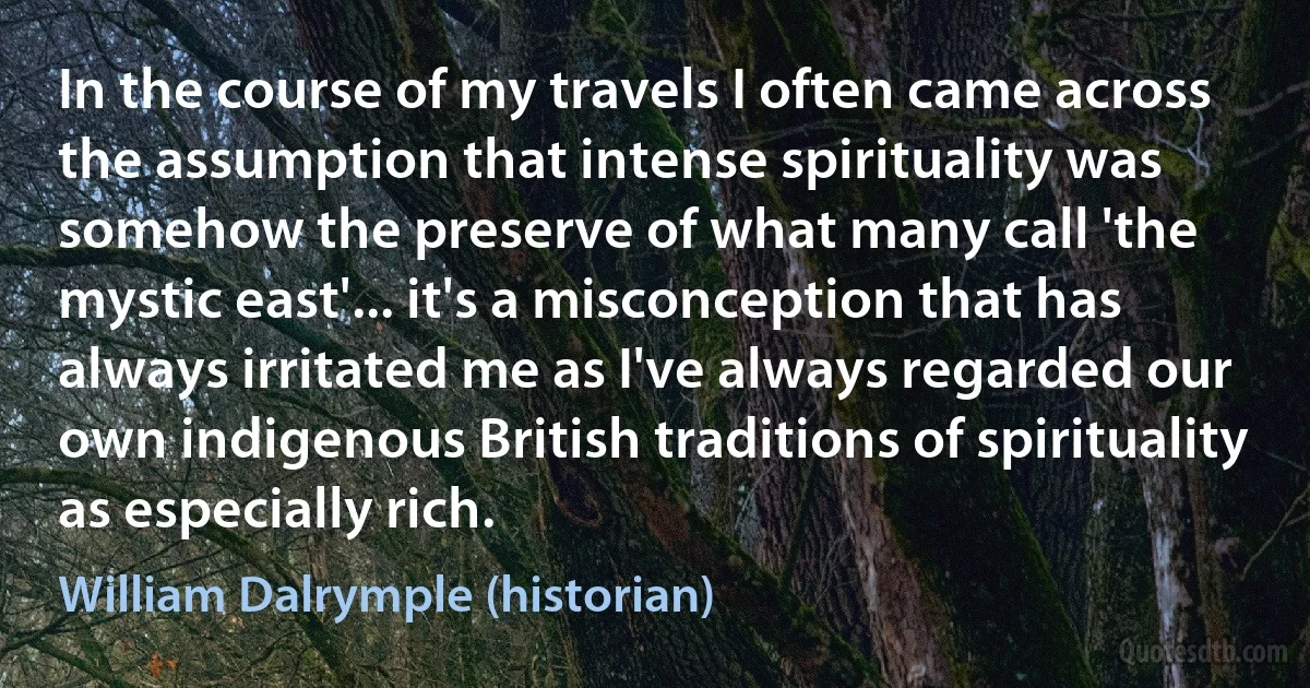 In the course of my travels I often came across the assumption that intense spirituality was somehow the preserve of what many call 'the mystic east'... it's a misconception that has always irritated me as I've always regarded our own indigenous British traditions of spirituality as especially rich. (William Dalrymple (historian))