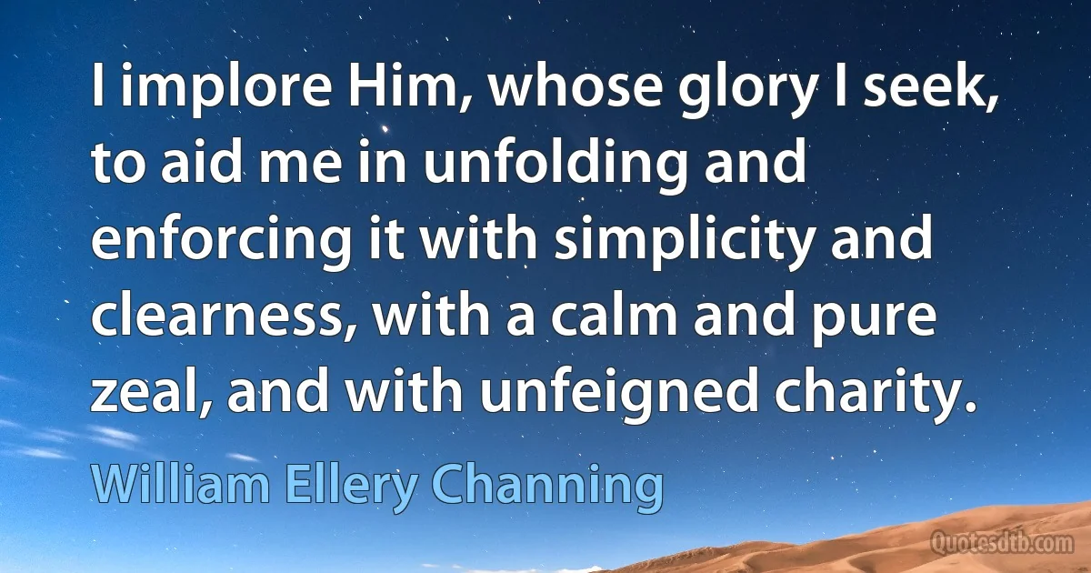 I implore Him, whose glory I seek, to aid me in unfolding and enforcing it with simplicity and clearness, with a calm and pure zeal, and with unfeigned charity. (William Ellery Channing)