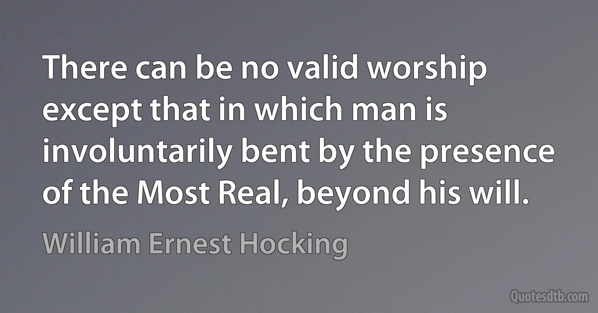 There can be no valid worship except that in which man is involuntarily bent by the presence of the Most Real, beyond his will. (William Ernest Hocking)