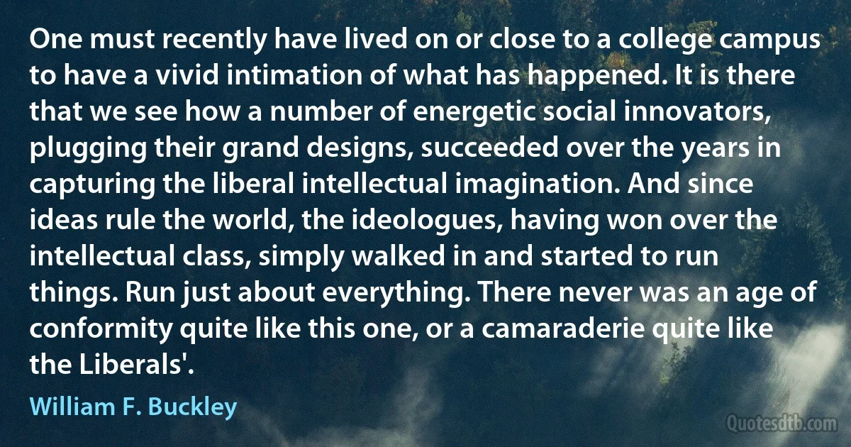 One must recently have lived on or close to a college campus to have a vivid intimation of what has happened. It is there that we see how a number of energetic social innovators, plugging their grand designs, succeeded over the years in capturing the liberal intellectual imagination. And since ideas rule the world, the ideologues, having won over the intellectual class, simply walked in and started to run things. Run just about everything. There never was an age of conformity quite like this one, or a camaraderie quite like the Liberals'. (William F. Buckley)