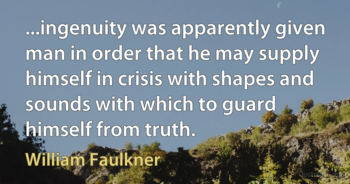 ...ingenuity was apparently given man in order that he may supply himself in crisis with shapes and sounds with which to guard himself from truth. (William Faulkner)