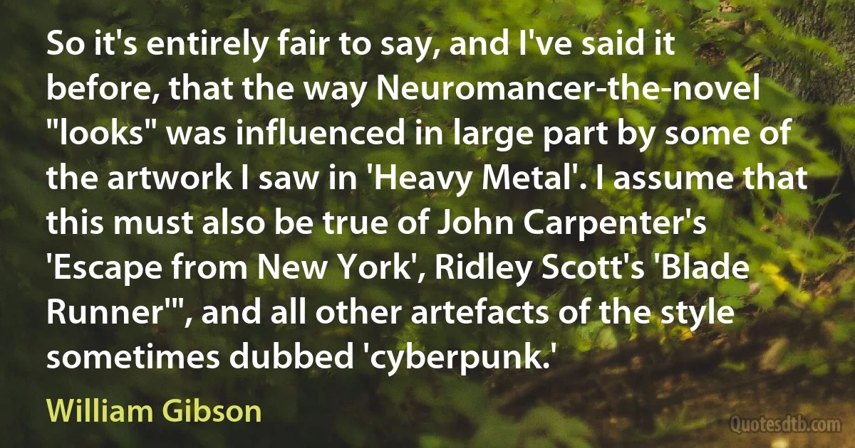 So it's entirely fair to say, and I've said it before, that the way Neuromancer-the-novel "looks" was influenced in large part by some of the artwork I saw in 'Heavy Metal'. I assume that this must also be true of John Carpenter's 'Escape from New York', Ridley Scott's 'Blade Runner'", and all other artefacts of the style sometimes dubbed 'cyberpunk.' (William Gibson)