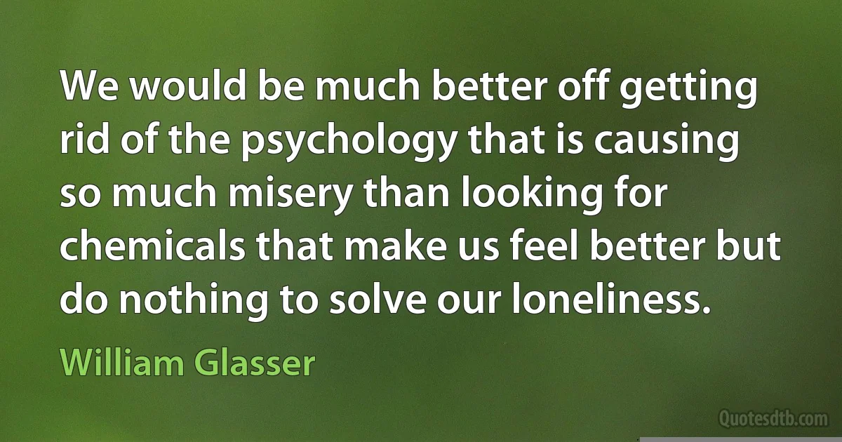 We would be much better off getting rid of the psychology that is causing so much misery than looking for chemicals that make us feel better but do nothing to solve our loneliness. (William Glasser)