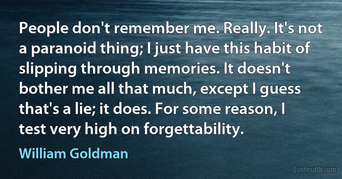 People don't remember me. Really. It's not a paranoid thing; I just have this habit of slipping through memories. It doesn't bother me all that much, except I guess that's a lie; it does. For some reason, I test very high on forgettability. (William Goldman)