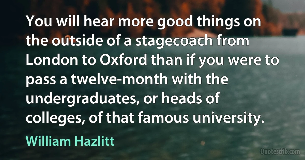 You will hear more good things on the outside of a stagecoach from London to Oxford than if you were to pass a twelve-month with the undergraduates, or heads of colleges, of that famous university. (William Hazlitt)