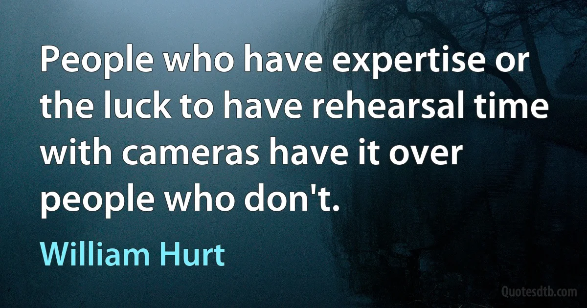 People who have expertise or the luck to have rehearsal time with cameras have it over people who don't. (William Hurt)