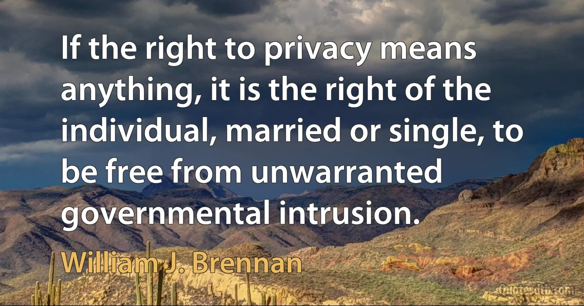 If the right to privacy means anything, it is the right of the individual, married or single, to be free from unwarranted governmental intrusion. (William J. Brennan)