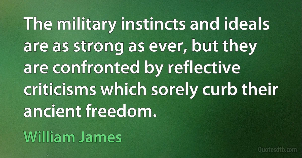 The military instincts and ideals are as strong as ever, but they are confronted by reflective criticisms which sorely curb their ancient freedom. (William James)