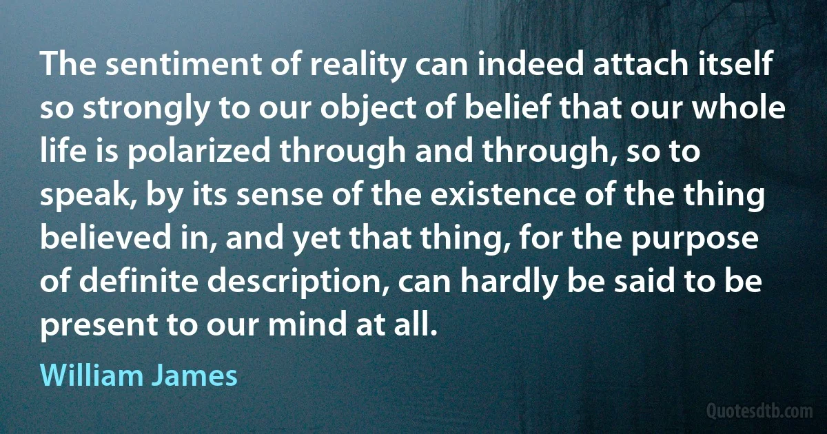 The sentiment of reality can indeed attach itself so strongly to our object of belief that our whole life is polarized through and through, so to speak, by its sense of the existence of the thing believed in, and yet that thing, for the purpose of definite description, can hardly be said to be present to our mind at all. (William James)