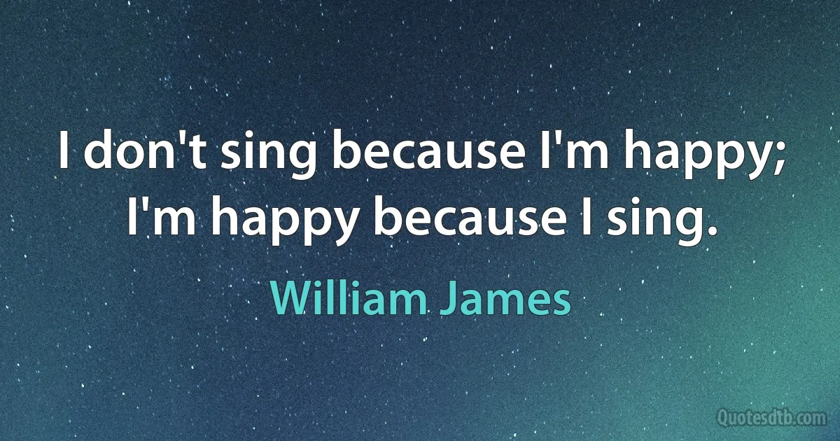 I don't sing because I'm happy; I'm happy because I sing. (William James)